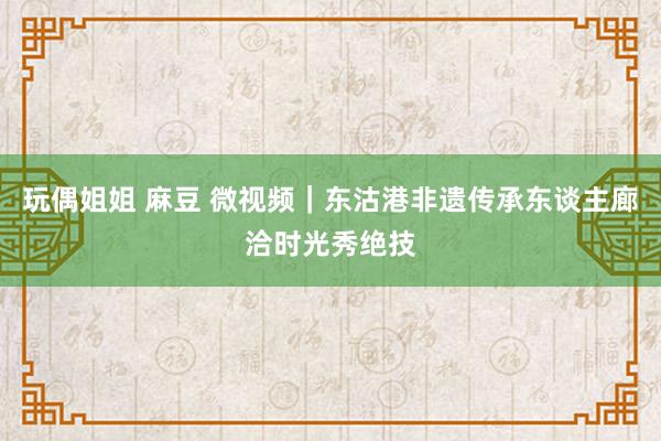 玩偶姐姐 麻豆 微视频｜东沽港非遗传承东谈主廊洽时光秀绝技