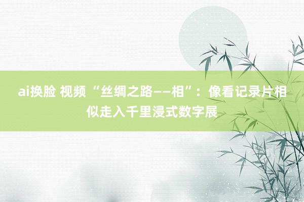 ai换脸 视频 “丝绸之路——相”：像看记录片相似走入千里浸式数字展