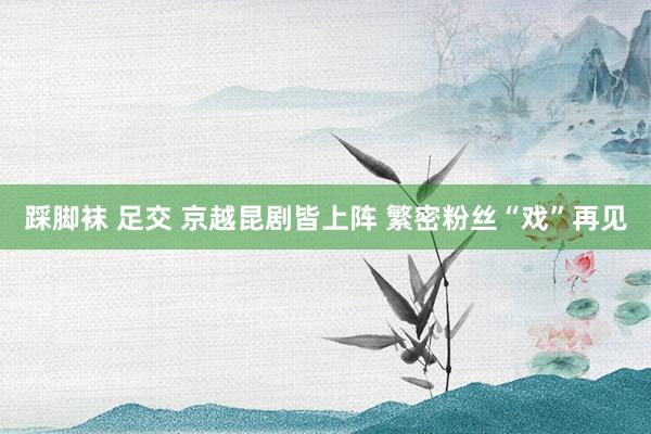 踩脚袜 足交 京越昆剧皆上阵 繁密粉丝“戏”再见