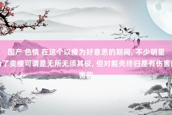 国产 色情 在这个以瘦为好意思的期间， 不少明星为了变瘦可谓是无所无须其极， 但对躯壳终归是有伤害的