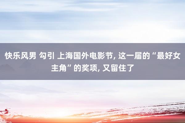 快乐风男 勾引 上海国外电影节， 这一届的“最好女主角”的奖项， 又留住了
