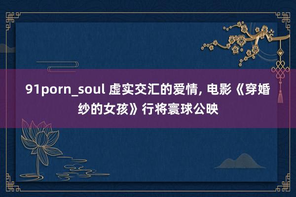 91porn_soul 虚实交汇的爱情， 电影《穿婚纱的女孩》行将寰球公映