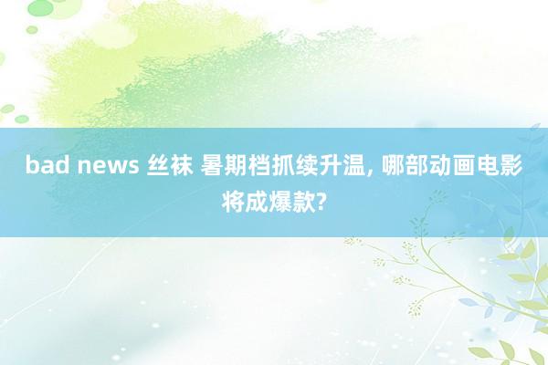bad news 丝袜 暑期档抓续升温， 哪部动画电影将成爆款?